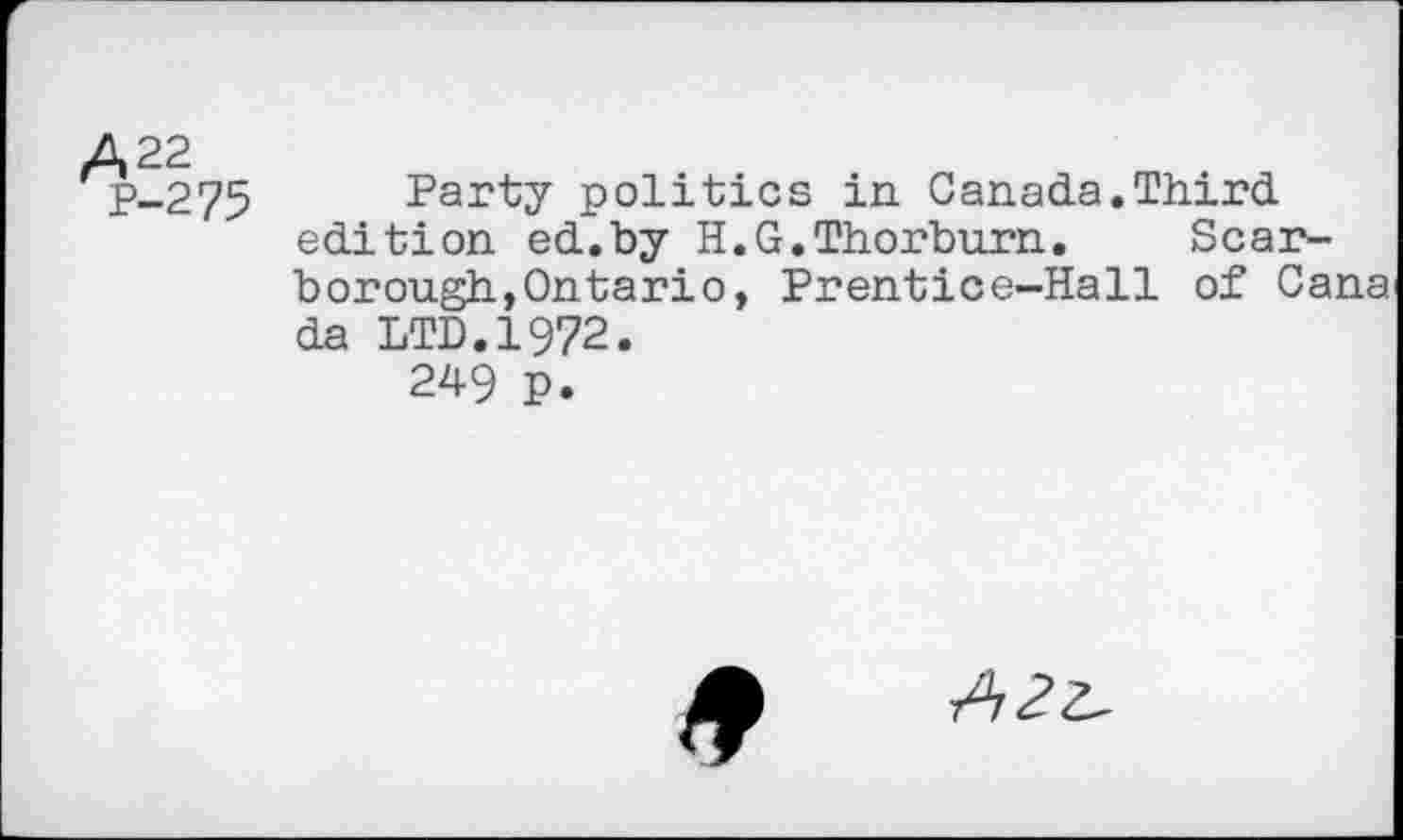 ﻿A 22
P-275
Party politics in Canada.Third edition ed.by H.G.Thorburn. Scarborough, Ontario, Prentice-Hall of Cana da LTD.1972.
249 p.
*
A2z~